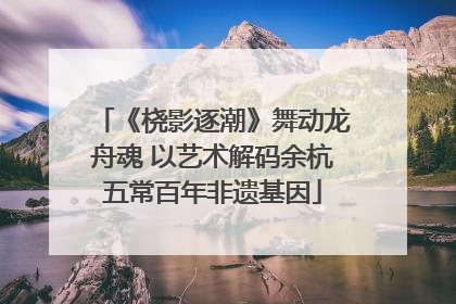 《桡影逐潮》舞动龙舟魂 以艺术解码余杭五常百年非遗基因