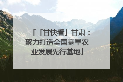 「甘快看」甘肃：聚力打造全国寒旱农业发展先行基地