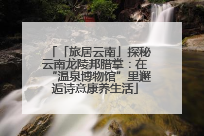 「旅居云南」探秘云南龙陵邦腊掌：在“温泉博物馆”里邂逅诗意康养生活