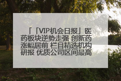 「VIP机会日报」医药板块逆势走强 创新药涨幅居前 栏目精选机构研报 优质公司区间最高涨34.9%