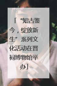 “知古鉴今，绽放新生”系列文化活动在晋祠博物馆举办