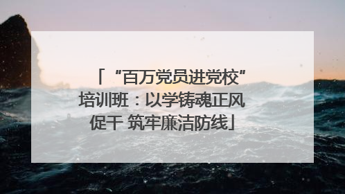 “百万党员进党校”培训班：以学铸魂正风促干 筑牢廉洁防线