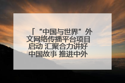 “中国与世界”外文网络传播平台项目启动 汇聚合力讲好中国故事 推进中外文明交流互鉴