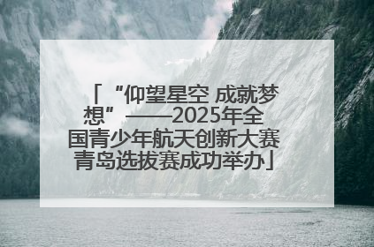 “仰望星空 成就梦想”——2025年全国青少年航天创新大赛青岛选拔赛成功举办