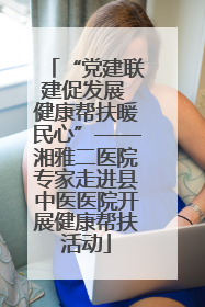 “党建联建促发展 健康帮扶暖民心”——湘雅二医院专家走进县中医医院开展健康帮扶活动