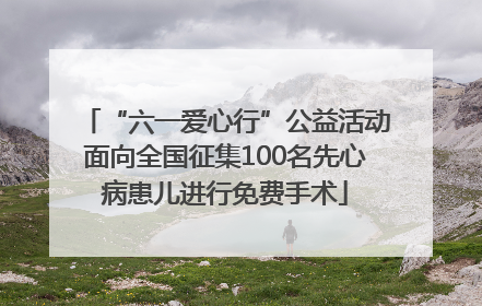 “六一爱心行”公益活动面向全国征集100名先心病患儿进行免费手术
