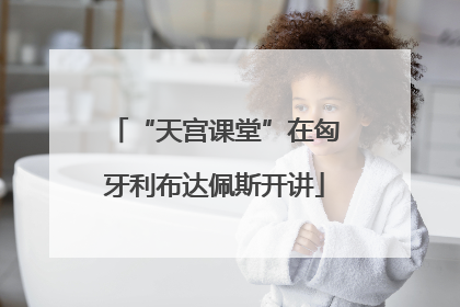 “天宫课堂”在匈牙利布达佩斯开讲