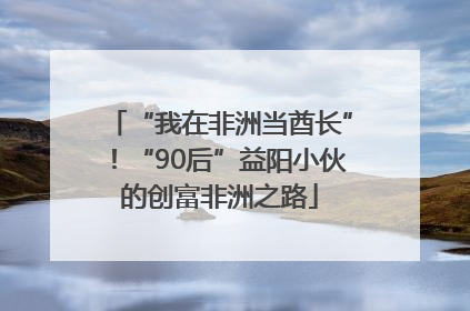 “我在非洲当酋长”！“90后”益阳小伙的创富非洲之路