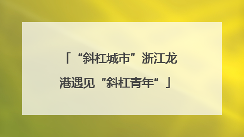 “斜杠城市”浙江龙港遇见“斜杠青年”