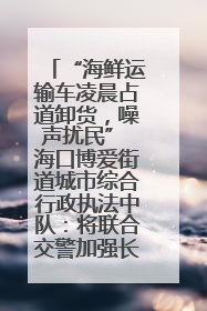 “海鲜运输车凌晨占道卸货，噪声扰民” 海口博爱街道城市综合行政执法中队：将联合交警加强长堤路一带巡逻