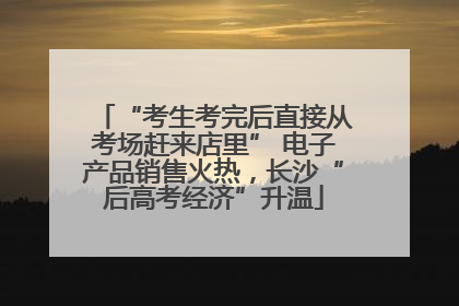 “考生考完后直接从考场赶来店里” 电子产品销售火热，长沙“后高考经济”升温