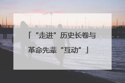 “走进”历史长卷与革命先辈“互动”