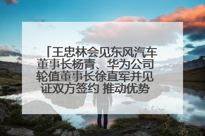 王忠林会见东风汽车董事长杨青、华为公司轮值董事长徐直军并见证双方签约 推动优势互补 实现共赢发展