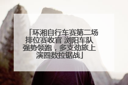 环湘自行车赛第二场排位赛收官 浏阳车队强势领跑，多支劲旅上演圈数拉锯战