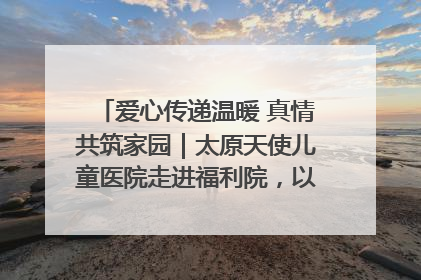 爱心传递温暖 真情共筑家园｜太原天使儿童医院走进福利院，以爱守护童真笑颜！