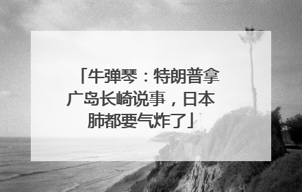 牛弹琴：特朗普拿广岛长崎说事，日本肺都要气炸了