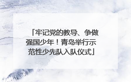 牢记党的教导、争做强国少年！青岛举行示范性少先队入队仪式