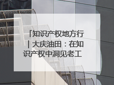 知识产权地方行｜大庆油田：在知识产权中洞见老工业基地的 “创新密码”