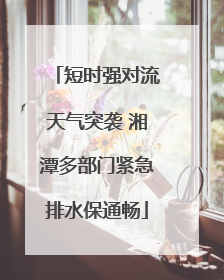 短时强对流天气突袭 湘潭多部门紧急排水保通畅