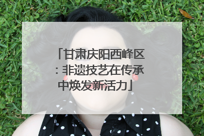 甘肃庆阳西峰区：非遗技艺在传承中焕发新活力