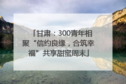 甘肃：300青年相聚“信约良缘，合筑幸福”共享甜蜜周末