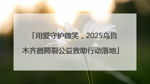 用爱守护微笑，2025乌鲁木齐唇腭裂公益救助行动落地