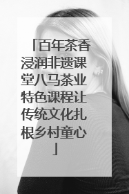 百年茶香浸润非遗课堂八马茶业特色课程让传统文化扎根乡村童心