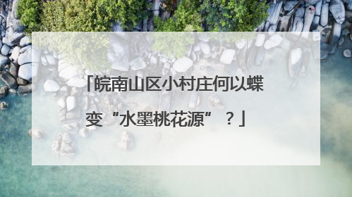 皖南山区小村庄何以蝶变“水墨桃花源”？