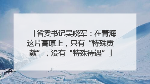 省委书记吴晓军：在青海这片高原上，只有“特殊贡献”，没有“特殊待遇”