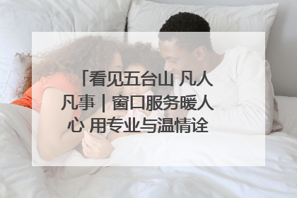 看见五台山 凡人凡事｜窗口服务暖人心 用专业与温情诠释责任担当