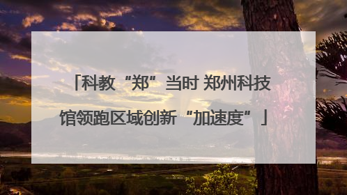 科教“郑”当时 郑州科技馆领跑区域创新“加速度”
