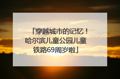 穿越城市的记忆！哈尔滨儿童公园儿童铁路69周岁啦