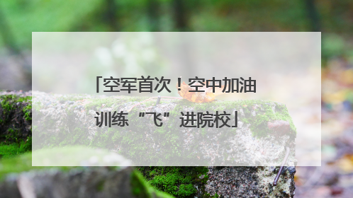 空军首次！空中加油训练“飞”进院校