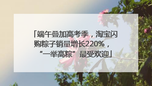 端午叠加高考季，淘宝闪购粽子销量增长220%，“一举高粽”最受欢迎