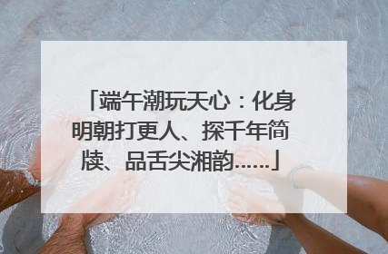 端午潮玩天心：化身明朝打更人、探千年简牍、品舌尖湘韵……
