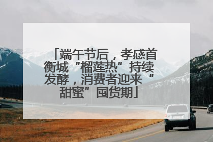 端午节后，孝感首衡城“榴莲热”持续发酵，消费者迎来“甜蜜”囤货期
