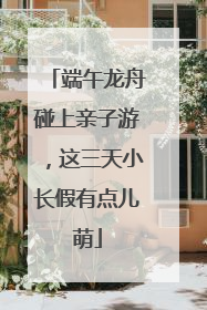 端午龙舟碰上亲子游，这三天小长假有点儿萌