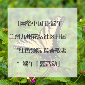 网络中国节·端午｜兰州九州花坛社区开展“红色领航 粽香敬老”端午主题活动
