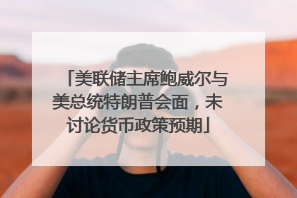 美联储主席鲍威尔与美总统特朗普会面，未讨论货币政策预期