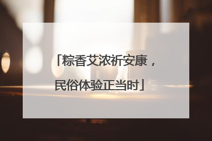 粽香艾浓祈安康，民俗体验正当时