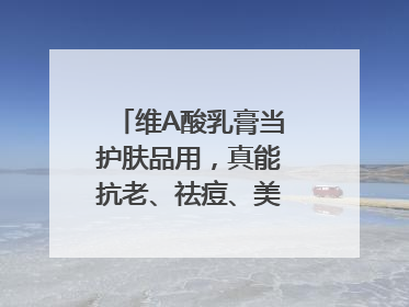 维A酸乳膏当护肤品用，真能抗老、祛痘、美白吗？医生：不建议长期使用