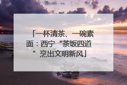 一杯清茶、一碗素面：西宁“茶饭四道”烹出文明新风