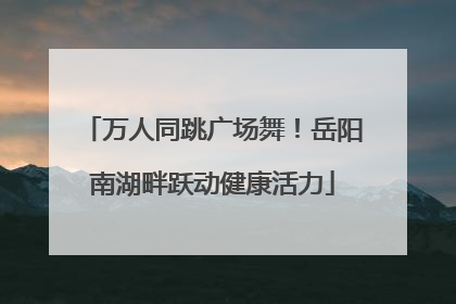 万人同跳广场舞！岳阳南湖畔跃动健康活力