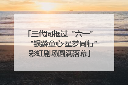 三代同框过“六一” “银龄童心·星梦同行”彩虹剧场圆满落幕