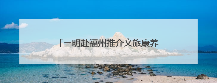三明赴福州推介文旅康养产品 发出“夏日邀约”