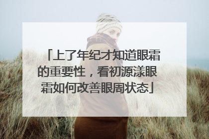 上了年纪才知道眼霜的重要性，看初源漾眼霜如何改善眼周状态
