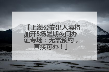 上海公安出入境将加开5场暑期夜间办证专场：无需预约，直接可办！