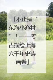 不止是“东海小渔村”！——考古描绘上海六千年史诗画卷