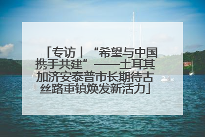 专访丨“希望与中国携手共建”——土耳其加济安泰普市长期待古丝路重镇焕发新活力