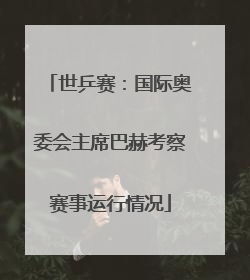 世乒赛：国际奥委会主席巴赫考察赛事运行情况